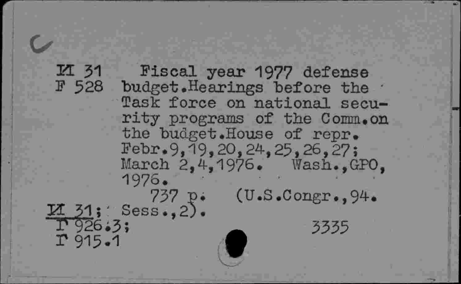 ﻿IT 31 Fiscal year 1977 defense
F 528 budget.Hearings before the ' Task force on national security programs of the Comm.on the budget.House of repr.
Febr.9,19,20,24,25,26,27;
March 2,4,1976. Wash.,GPO, 1976.
737 P* (U.S.Congr.,94.
IT 31î' Sess., 2).
' r 926i3
r 915-1
3355